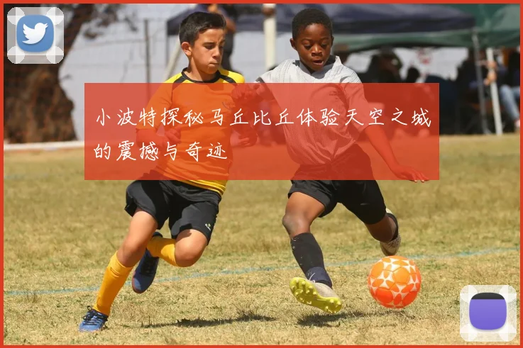 小波特探秘马丘比丘体验天空之城的震撼与奇迹