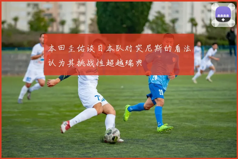 本田圭佑谈日本队对突尼斯的看法认为其挑战性超越瑞典