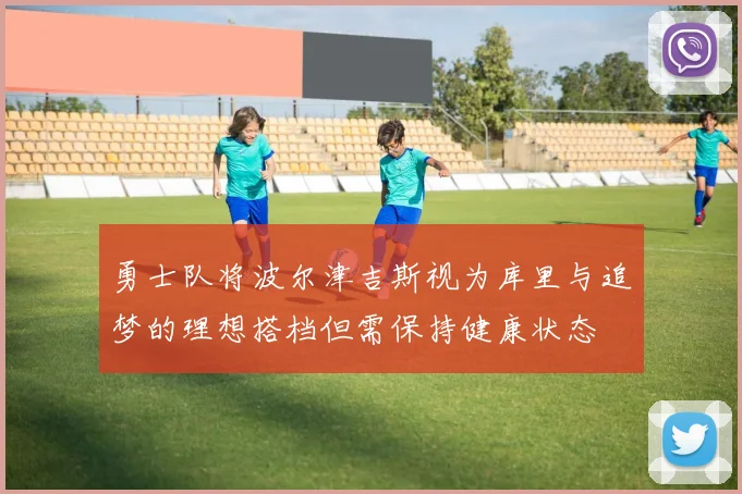 勇士队将波尔津吉斯视为库里与追梦的理想搭档但需保持健康状态