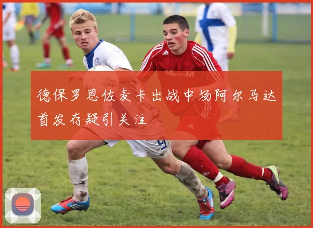 德保罗恩佐麦卡出战中场阿尔马达首发存疑引关注
