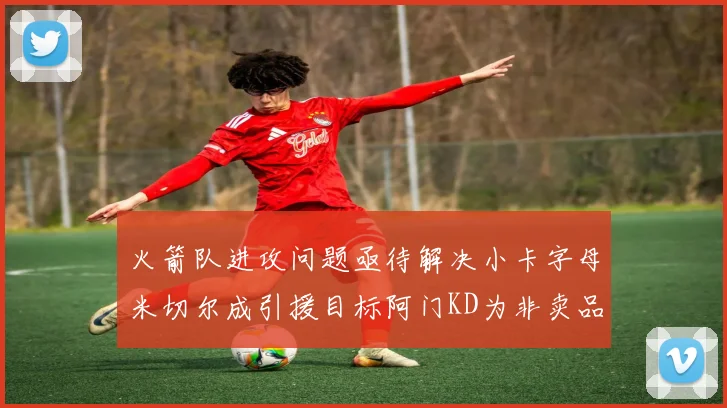 火箭队进攻问题亟待解决小卡字母米切尔成引援目标阿门KD为非卖品