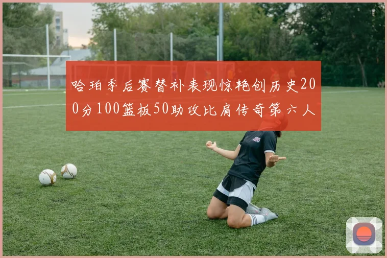 哈珀季后赛替补表现惊艳创历史200分100篮板50助攻比肩传奇第六人