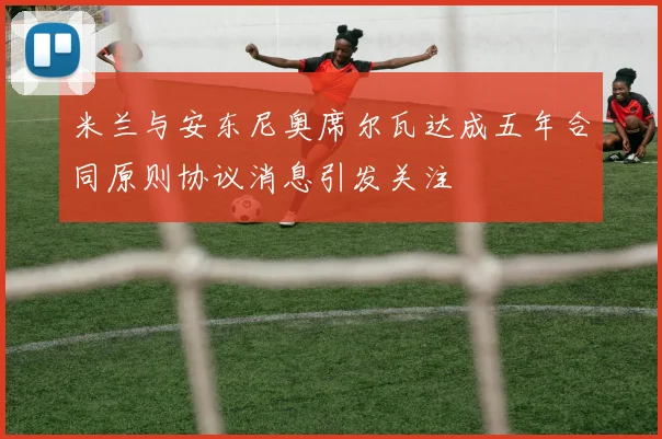 米兰与安东尼奥席尔瓦达成五年合同原则协议消息引发关注