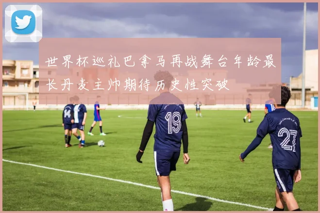 世界杯巡礼巴拿马再战舞台年龄最长丹麦主帅期待历史性突破
