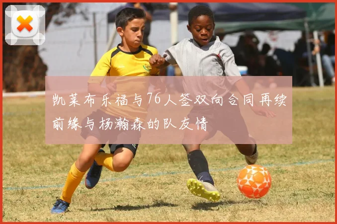 凯莱布乐福与76人签双向合同再续前缘与杨瀚森的队友情