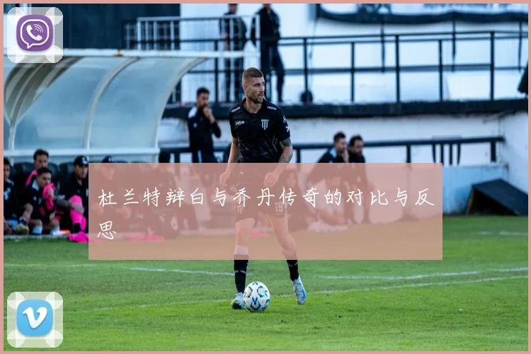 杜兰特辩白与乔丹传奇的对比与反思