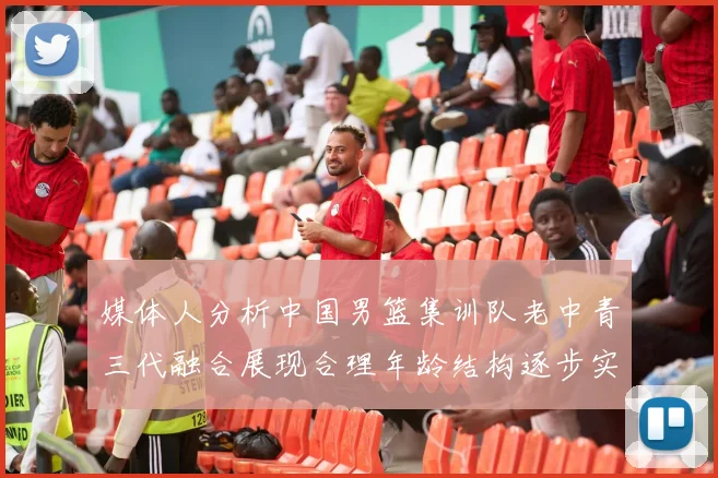 媒体人分析中国男篮集训队老中青三代融合展现合理年龄结构逐步实现换血