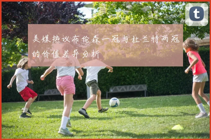 美媒热议布伦森一冠与杜兰特两冠的价值差异分析