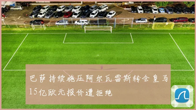 巴萨持续施压阿尔瓦雷斯转会皇马15亿欧元报价遭拒绝