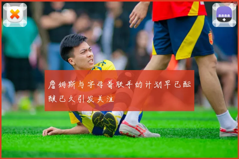 詹姆斯与字母哥联手的计划早已酝酿已久引发关注
