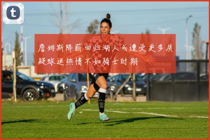 詹姆斯降薪回归湖人或遭受更多质疑球迷热情不如骑士时期