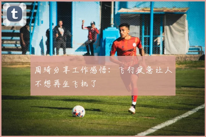 周琦分享工作感悟：飞行疲惫让人不想再坐飞机了